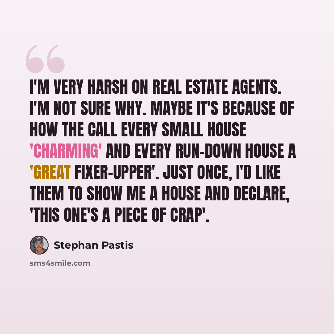 “I'm very harsh on real estate agents. I'm not sure why. Maybe it's because of how the call every small house 'charming' and every run-down house a 'great fixer-upper'. Just once, I'd like them to show me a house and declare, 'This one's a piece of crap'.” quote by Stephan Pastis