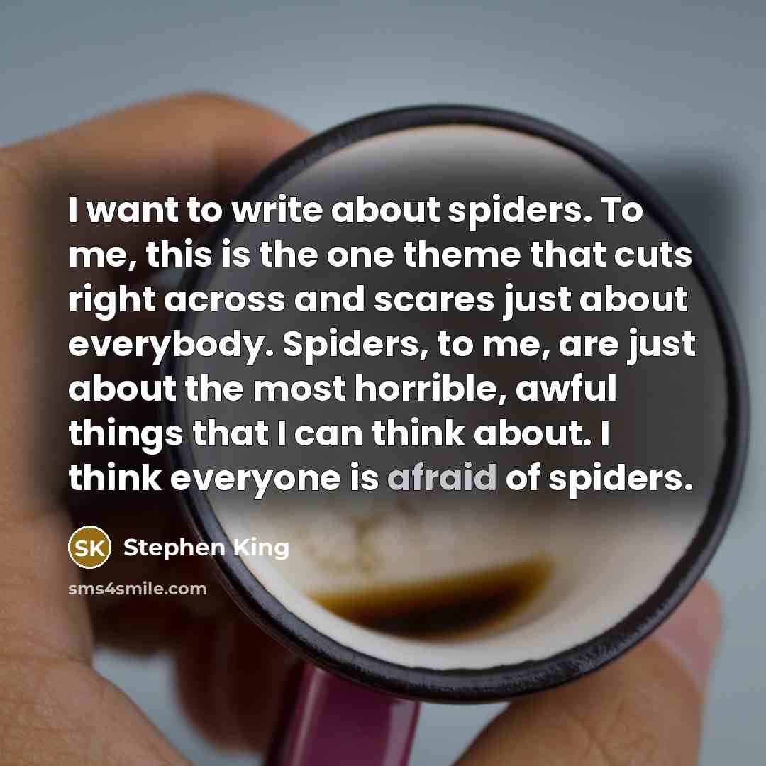 “I want to write about spiders. To me, this is the one theme that cuts right across and scares just about everybody. Spiders, to me, are just about the most horrible, awful things that I can think about. I think everyone is afraid of spiders.” quote by Stephen King
