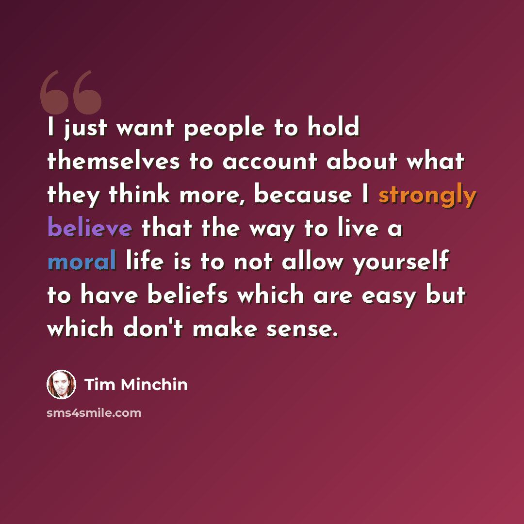 “I just want people to hold themselves to account about what they think more, because I strongly believe that the way to live a moral life is to not allow yourself to have beliefs which are easy but which don't make sense.” quote by Tim Minchin
