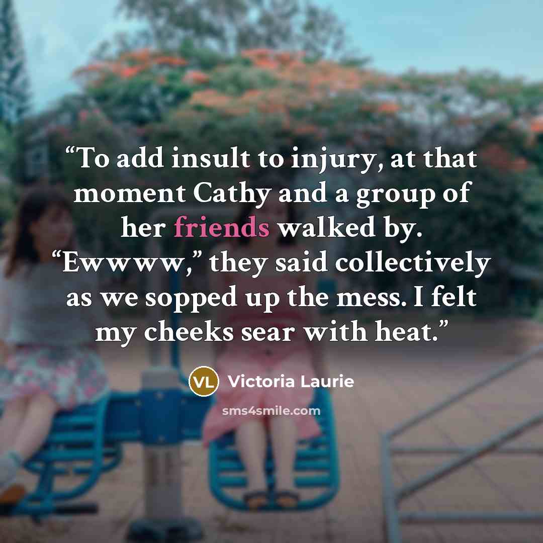 “To add insult to injury, at that moment Cathy and a group of her friends walked by. “Ewwww,” they said collectively as we sopped up the mess. I felt my cheeks sear with heat.” quote by Victoria Laurie