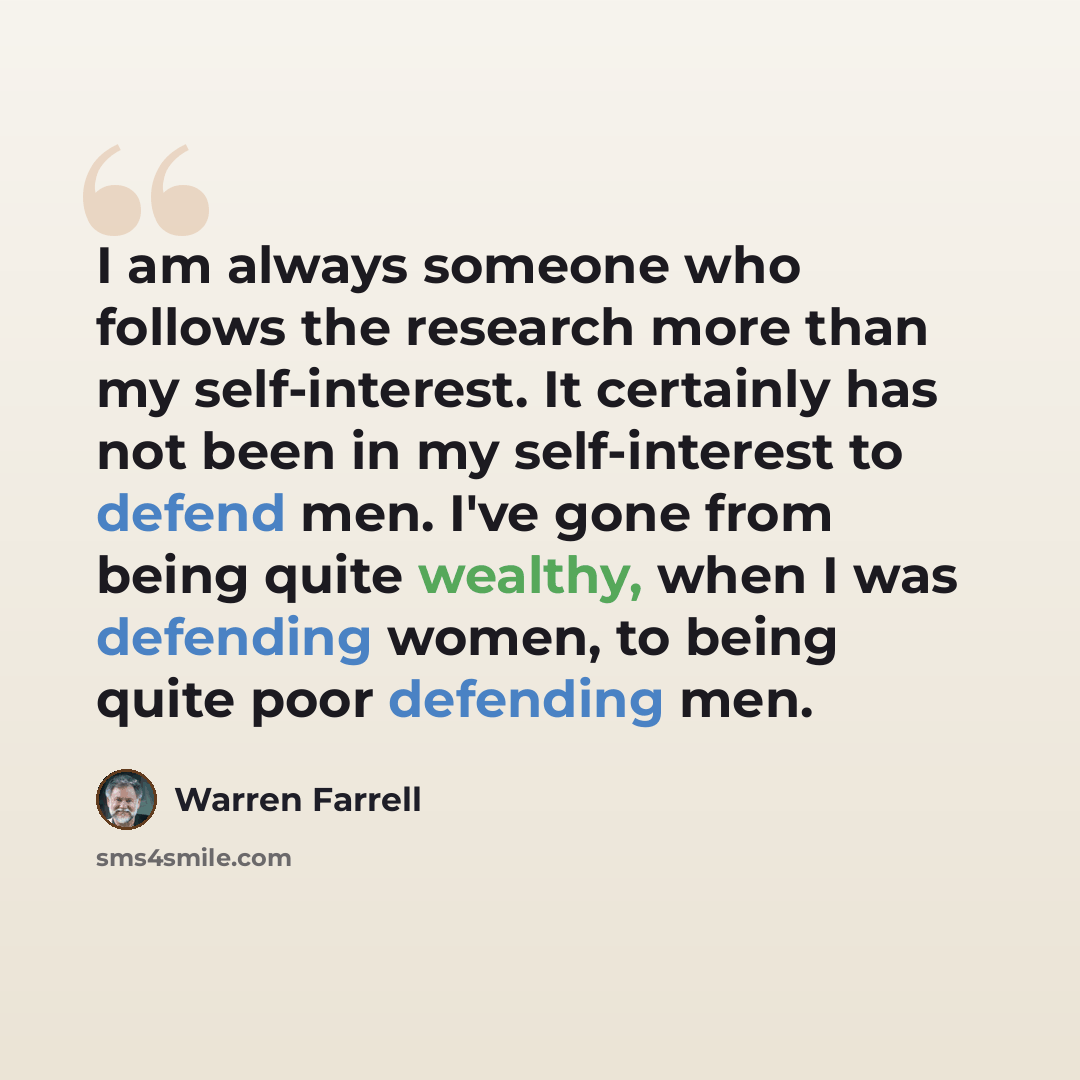 “I am always someone who follows the research more than my self-interest. It certainly has not been in my self-interest to defend men. I've gone from being quite wealthy, when I was defending women, to being quite poor defending men.” quote by Warren Farrell
