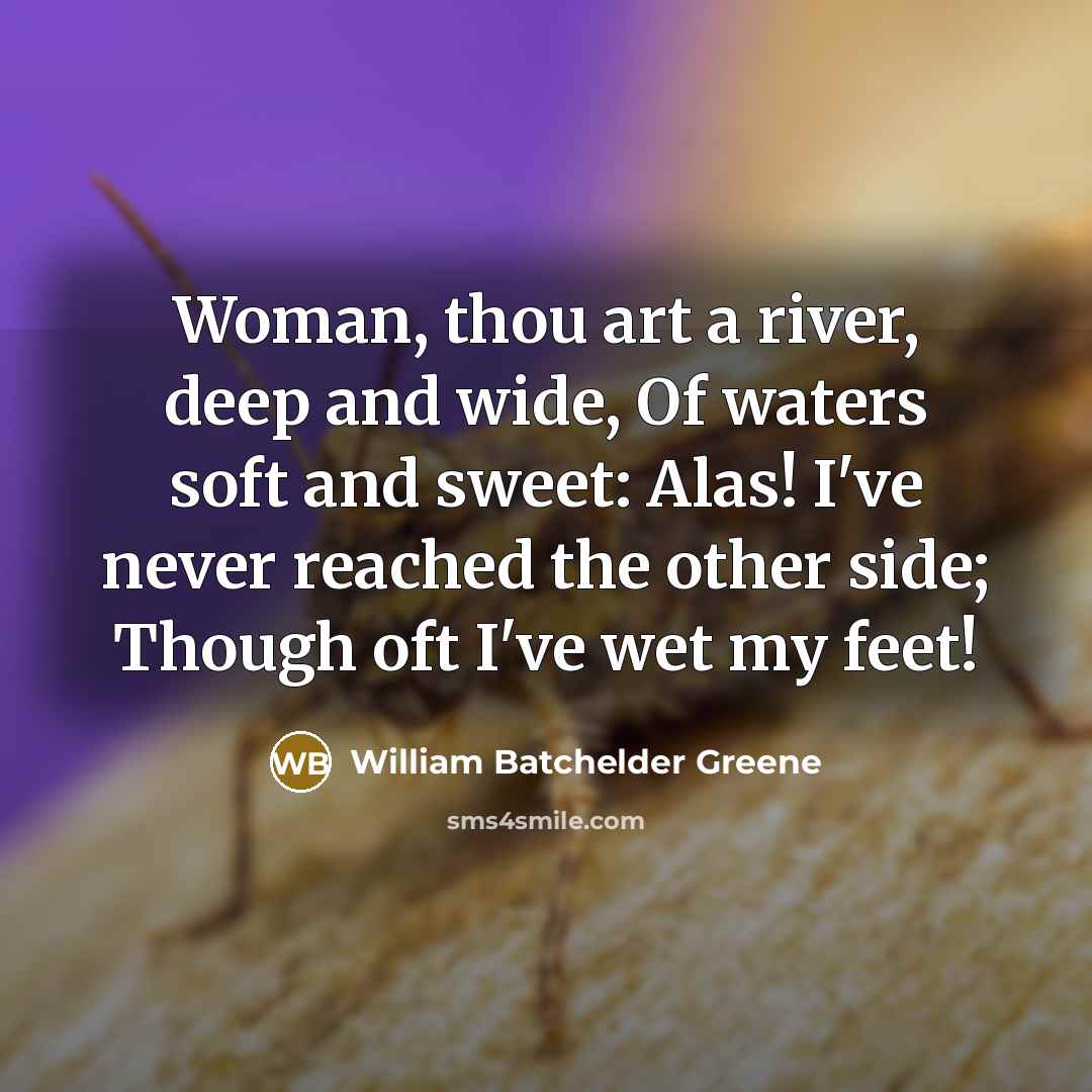 “Woman, thou art a river, deep and wide, Of waters soft and sweet: Alas! I've never reached the other side; Though oft I've wet my feet!” quote by William Batchelder Greene