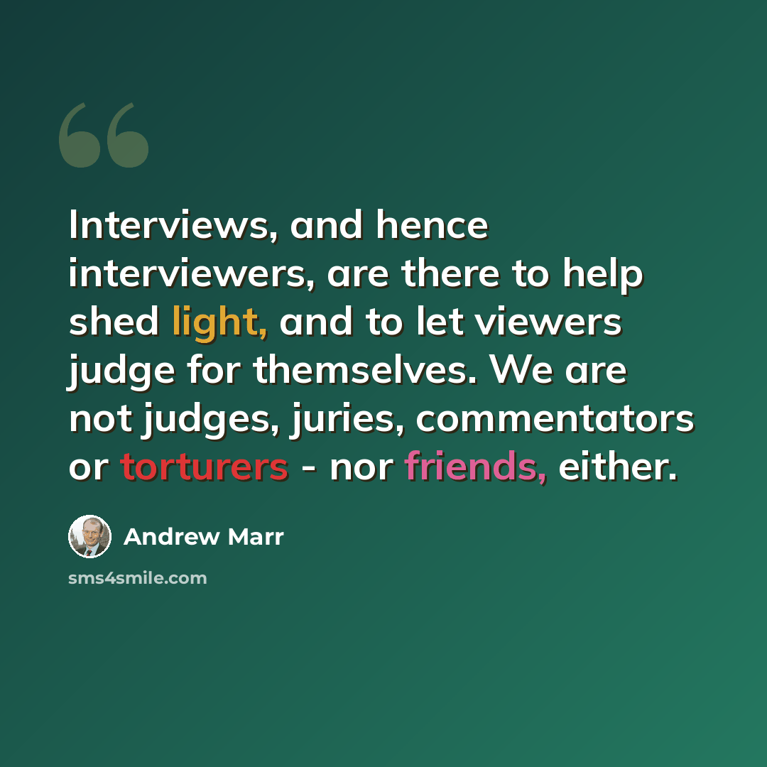 “Interviews, and hence interviewers, are there to help shed light, and to let viewers judge for themselves. We are not judges, juries, commentators or torturers - nor friends, either.” quote by Andrew Marr
