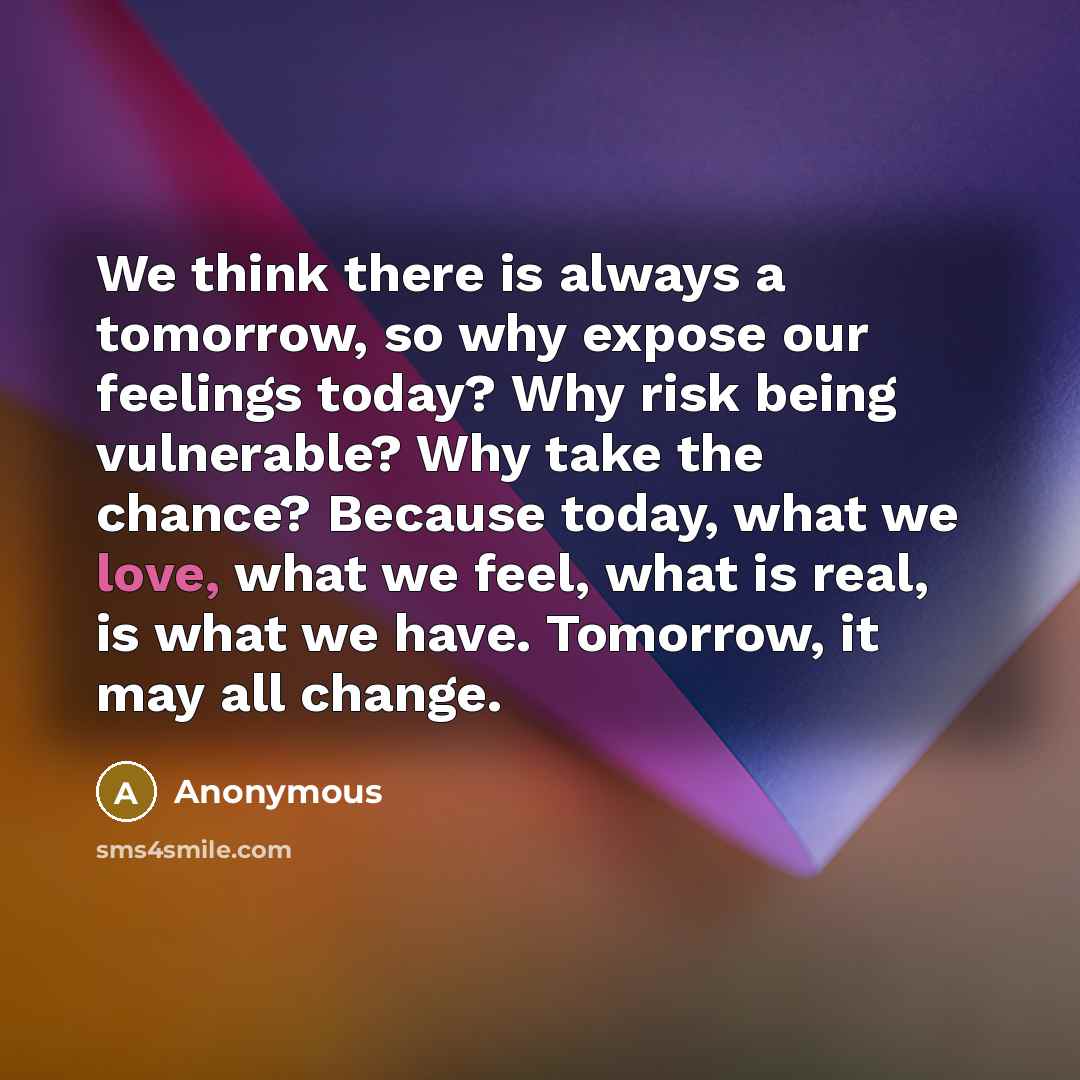 “We think there is always a tomorrow, so why expose our feelings today? Why risk being vulnerable? Why take the chance? Because today, what we love, what we feel, what is real, is what we have. Tomorrow, it may all change.” quote by Anonymous