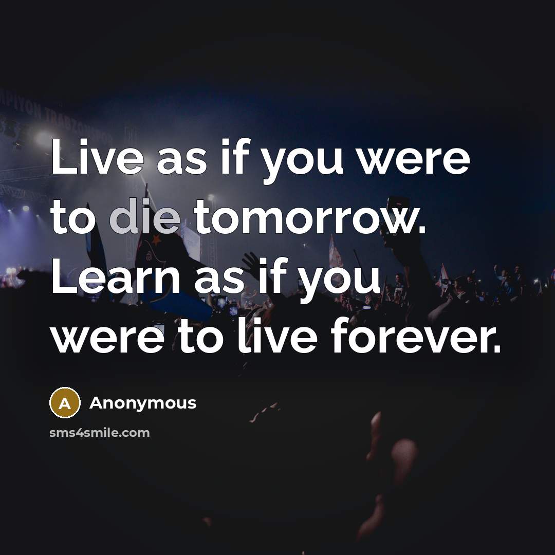 “Live as if you were to die tomorrow. Learn as if you were to live forever.” quote by Anonymous