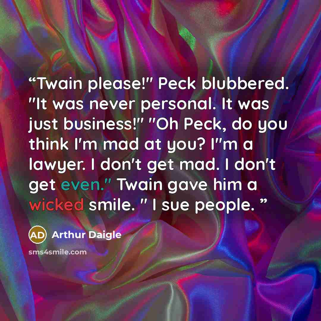 “Twain please!" Peck blubbered. "It was never personal. It was just business!" "Oh Peck, do you think I'm mad at you? I"m a lawyer. I don't get mad. I don't get even." Twain gave him a wicked smile. " I sue people.” quote by Arthur Daigle