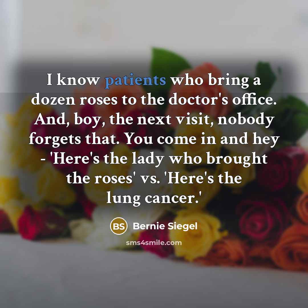 “I know patients who bring a dozen roses to the doctor's office. And, boy, the next visit, nobody forgets that. You come in and hey - 'Here's the lady who brought the roses' vs. 'Here's the lung cancer.'” quote by Bernie Siegel