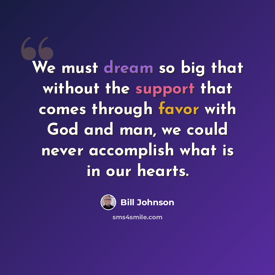 “We must dream so big that without the support that comes through favor with God and man, we could never accomplish what is in our hearts.” quote by Bill Johnson
