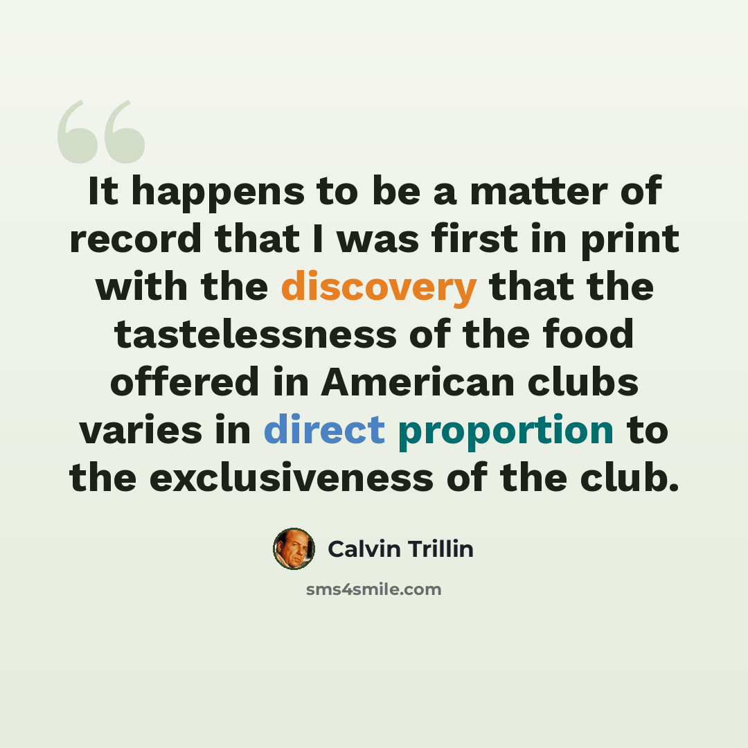 “It happens to be a matter of record that I was first in print with the discovery that the tastelessness of the food offered in American clubs varies in direct proportion to the exclusiveness of the club.” quote by Calvin Trillin