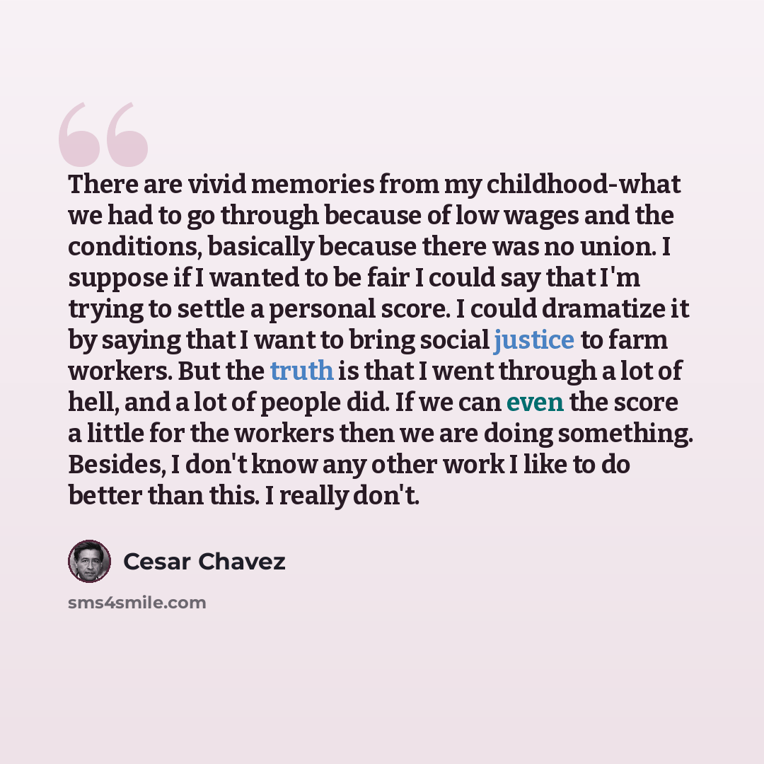 “There are vivid memories from my childhood-what we had to go through because of low wages and the conditions, basically because there was no union. I suppose if I wanted to be fair I could say that I'm trying to settle a personal score. I could dramatize it by saying that I want to bring social…” quote by Cesar Chavez