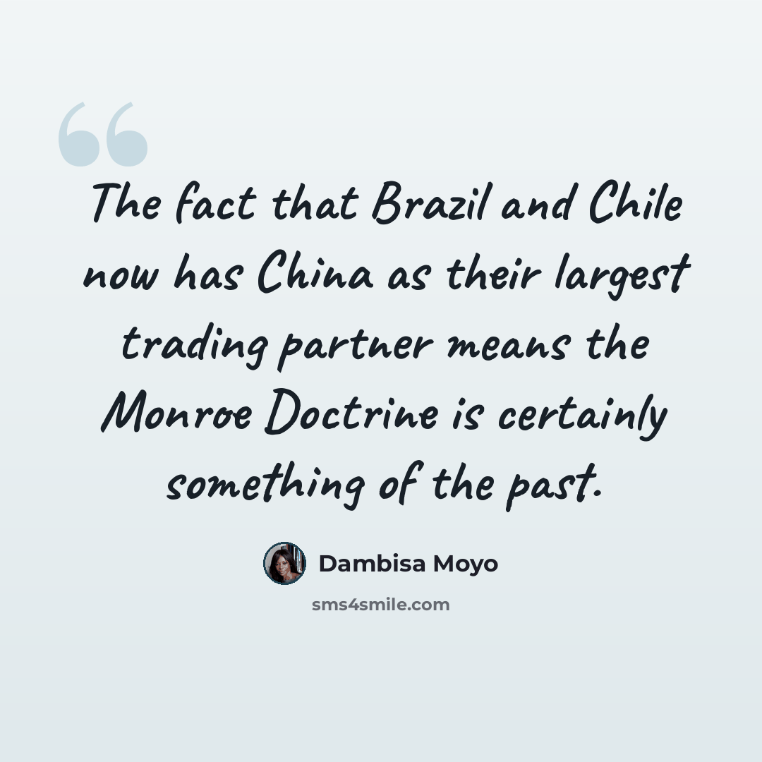 “The fact that Brazil and Chile now has China as their largest trading partner means the Monroe Doctrine is certainly something of the past.” quote by Dambisa Moyo
