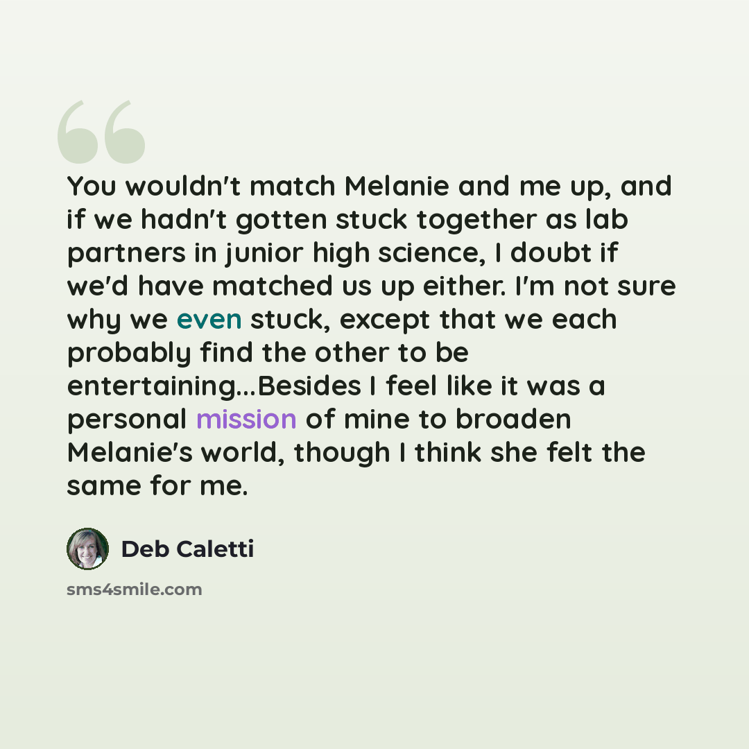 “You wouldn't match Melanie and me up, and if we hadn't gotten stuck together as lab partners in junior high science, I doubt if we'd have matched us up either. I'm not sure why we even stuck, except that we each probably find the other to be entertaining...Besides I feel like it was a personal…” quote by Deb Caletti