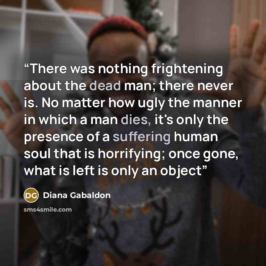 “There was nothing frightening about the dead man; there never is. No matter how ugly the manner in which a man dies, it's only the presence of a suffering human soul that is horrifying; once gone, what is left is only an object” quote by Diana Gabaldon