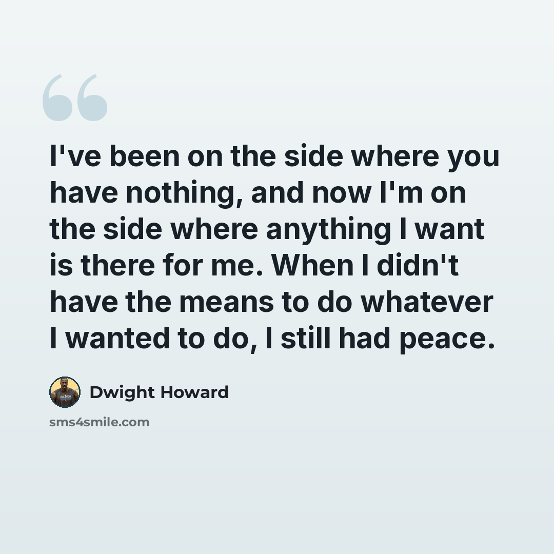 “I've been on the side where you have nothing, and now I'm on the side where anything I want is there for me. When I didn't have the means to do whatever I wanted to do, I still had peace.” quote by Dwight Howard