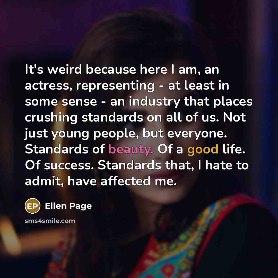 “It's weird because here I am, an actress, representing - at least in some sense - an industry that places crushing standards on all of us. Not just young people, but everyone. Standards of beauty. Of a good life. Of success. Standards that, I hate to admit, have affected me.” quote by Ellen Page