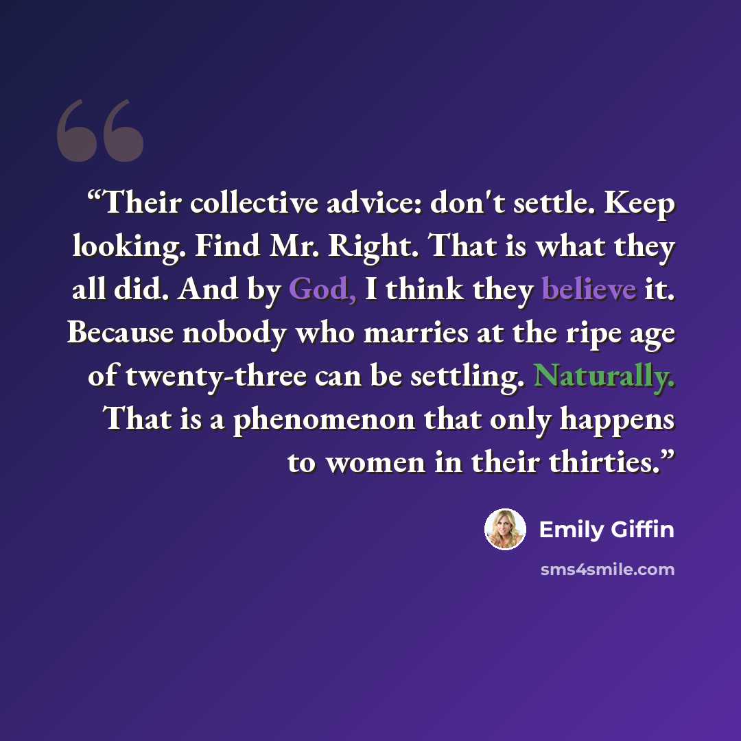 “Their collective advice: don't settle. Keep looking. Find Mr. Right. That is what they all did. And by God, I think they believe it. Because nobody who marries at the ripe age of twenty-three can be settling. Naturally. That is a phenomenon that only happens to women in their thirties.” quote by Emily Giffin