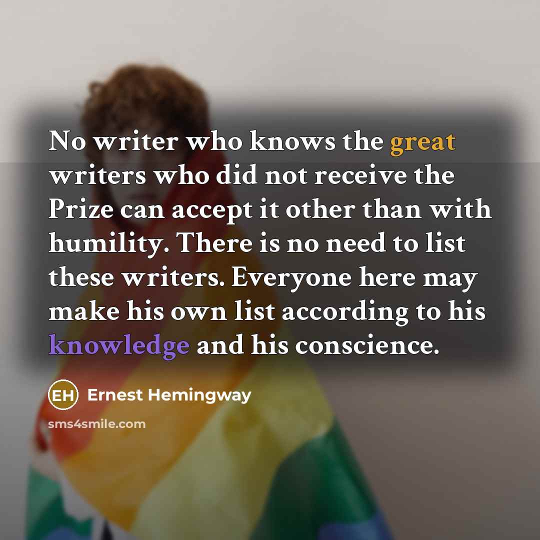 “No writer who knows the great writers who did not receive the Prize can accept it other than with humility. There is no need to list these writers. Everyone here may make his own list according to his knowledge and his conscience.” quote by Ernest Hemingway