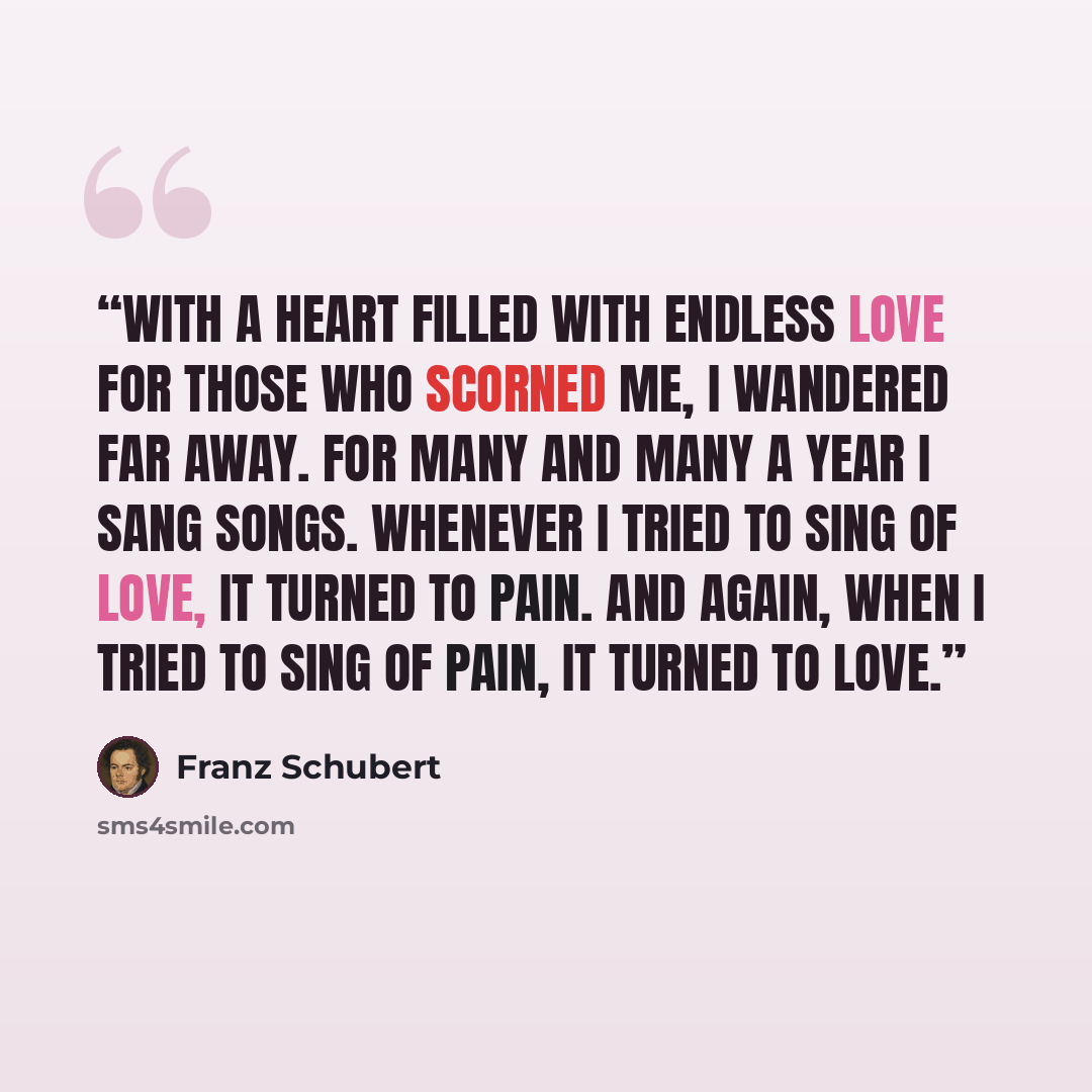 “With a heart filled with endless love for those who scorned me, I wandered far away. For many and many a year I sang songs. Whenever I tried to sing of love, it turned to pain. And again, when I tried to sing of pain, it turned to love.” quote by Franz Schubert