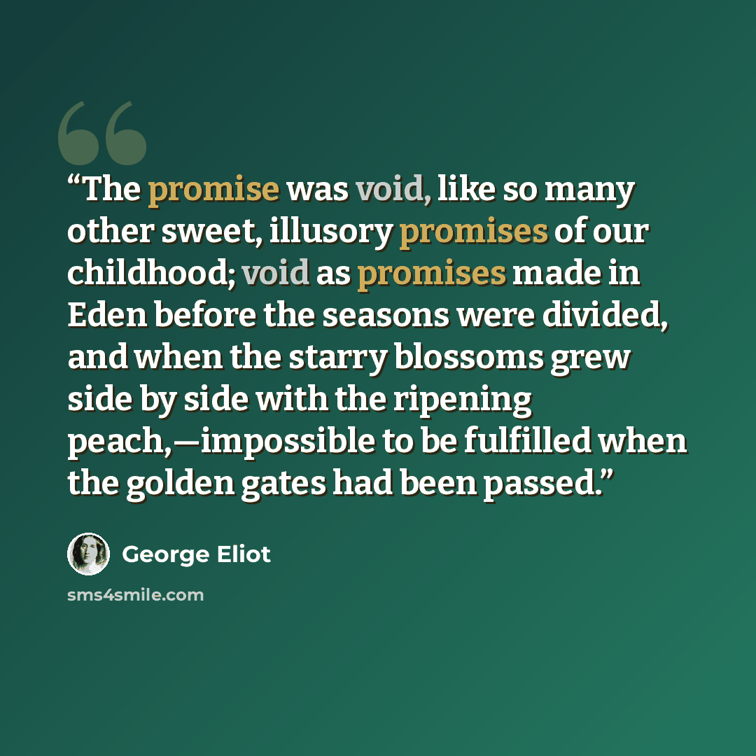“The promise was void, like so many other sweet, illusory promises of our childhood; void as promises made in Eden before the seasons were divided, and when the starry blossoms grew side by side with the ripening peach,—impossible to be fulfilled when the golden gates had been passed.” quote by George Eliot