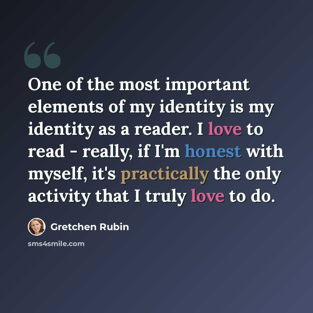 “One of the most important elements of my identity is my identity as a reader. I love to read - really, if I'm honest with myself, it's practically the only activity that I truly love to do.” quote by Gretchen Rubin