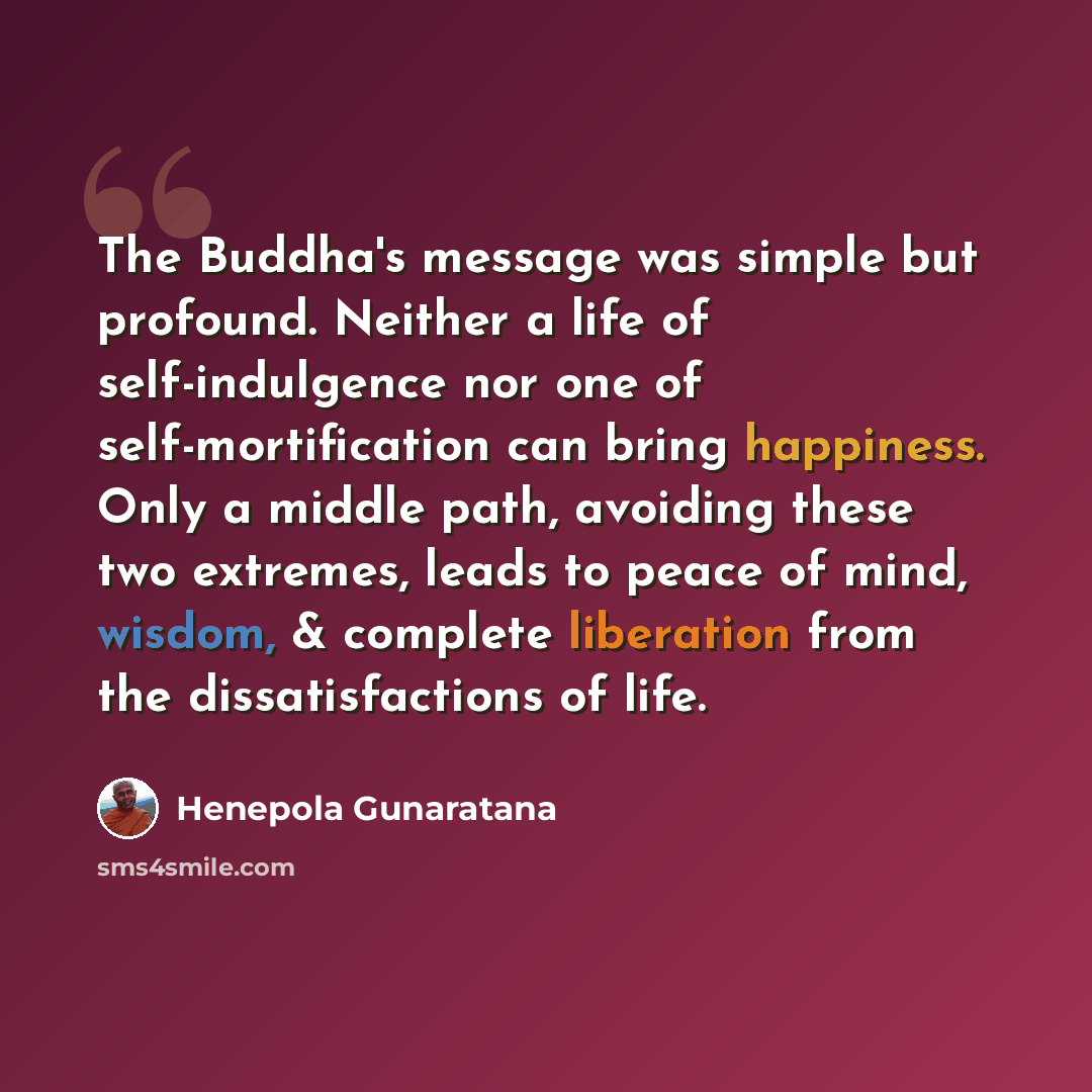 “The Buddha's message was simple but profound. Neither a life of self-indulgence nor one of self-mortification can bring happiness. Only a middle path, avoiding these two extremes, leads to peace of mind, wisdom, & complete liberation from the dissatisfactions of life.” quote by Henepola Gunaratana