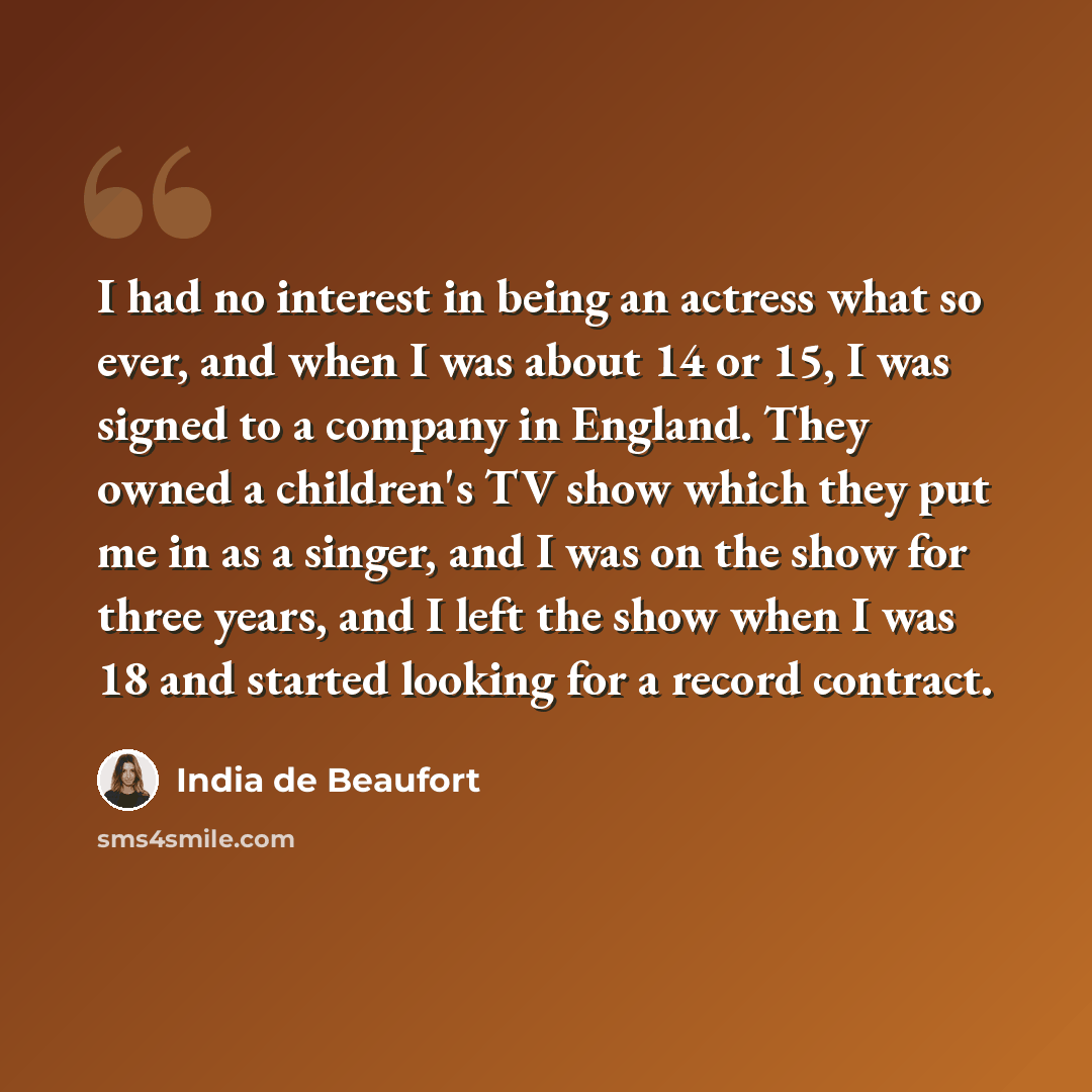 “I had no interest in being an actress what so ever, and when I was about 14 or 15, I was signed to a company in England. They owned a children's TV show which they put me in as a singer, and I was on the show for three years, and I left the show when I was 18 and started looking for a record…” quote by India de Beaufort