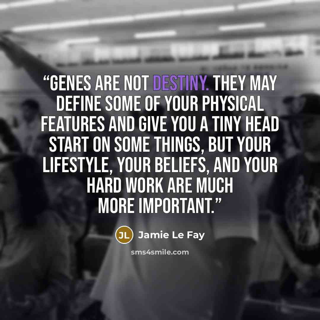 “Genes are not destiny. They may define some of your physical features and give you a tiny head start on some things, but your lifestyle, your beliefs, and your hard work are much more important.” quote by Jamie Le Fay