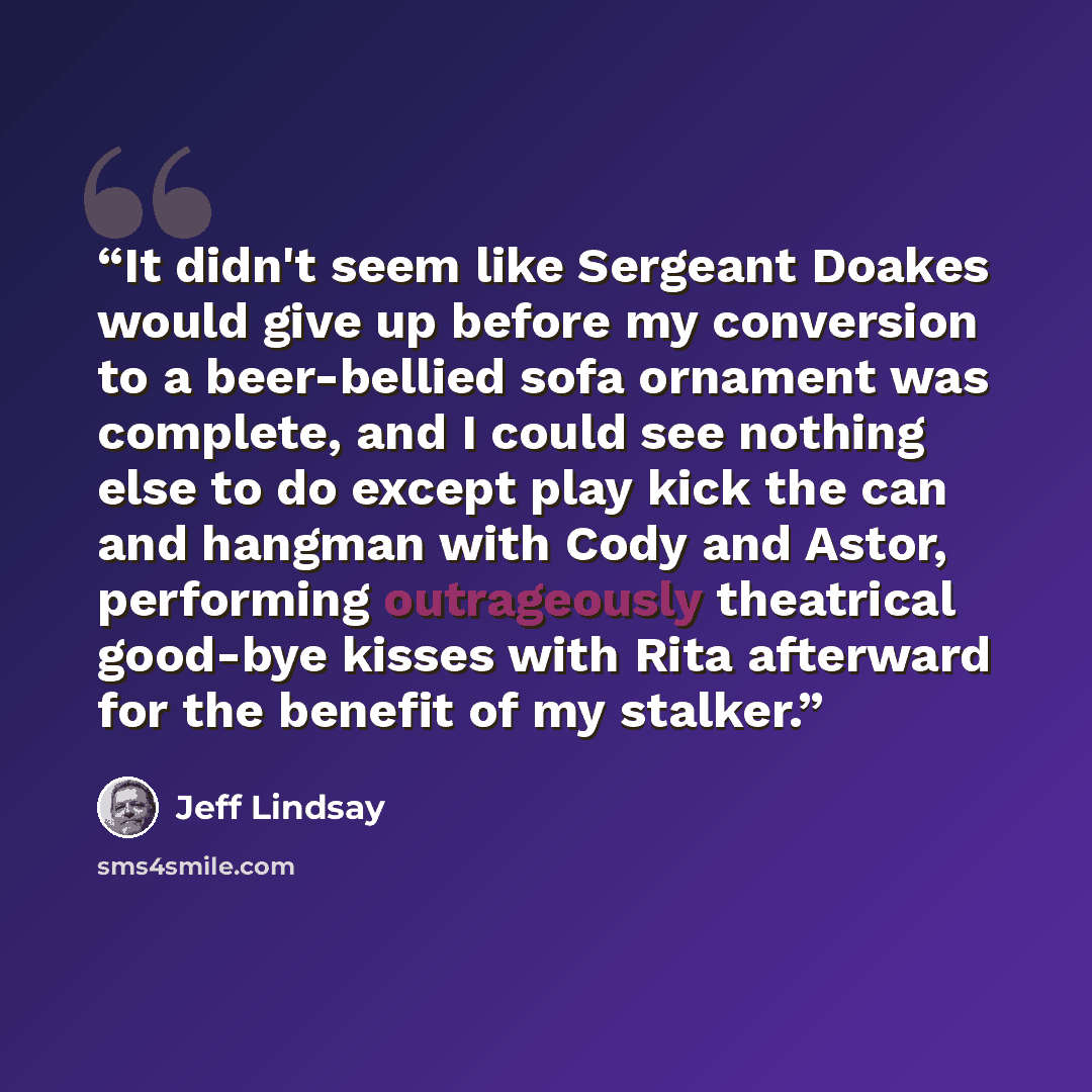 “It didn't seem like Sergeant Doakes would give up before my conversion to a beer-bellied sofa ornament was complete, and I could see nothing else to do except play kick the can and hangman with Cody and Astor, performing outrageously theatrical good-bye kisses with Rita afterward for the benefit…” quote by Jeff Lindsay