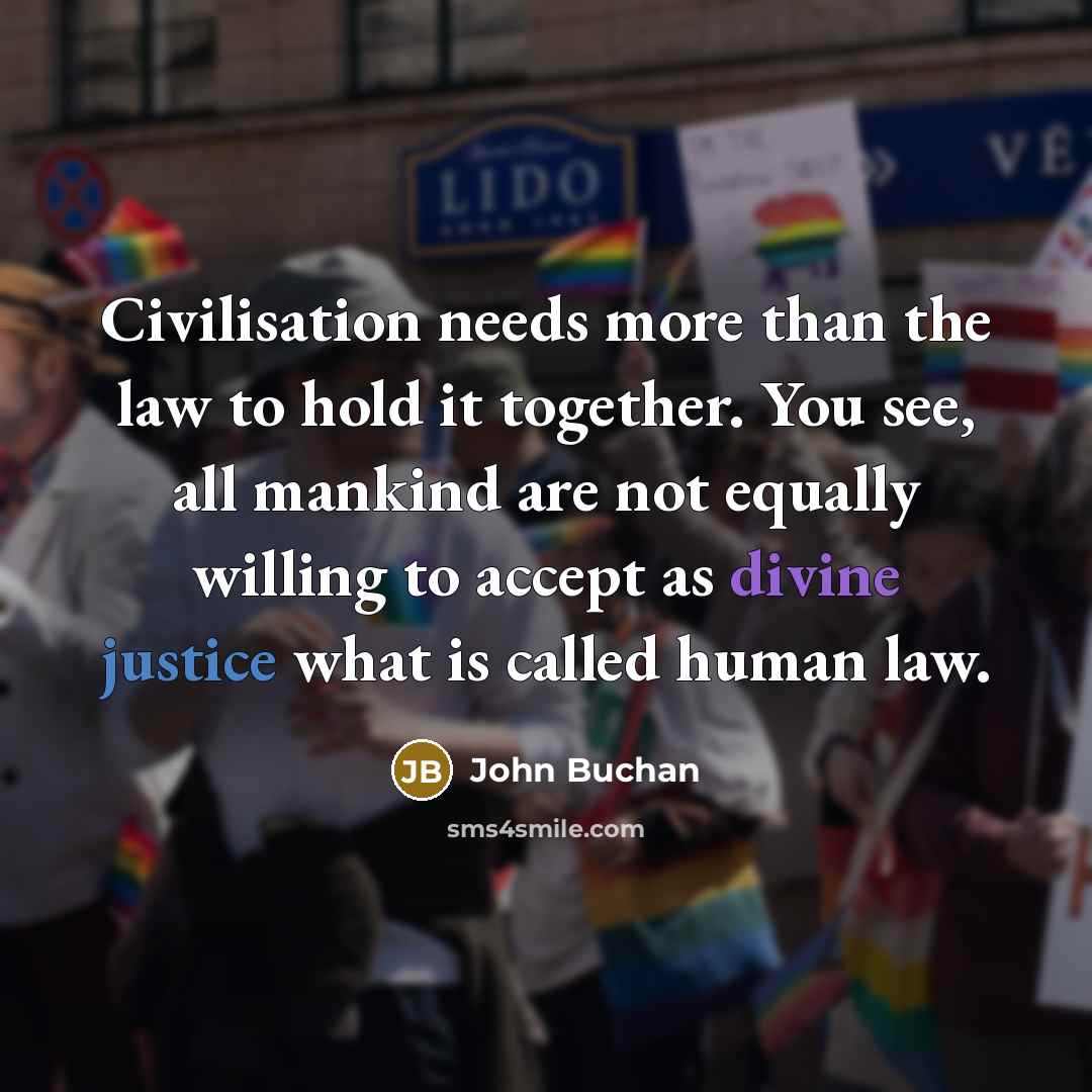 “Civilisation needs more than the law to hold it together. You see, all mankind are not equally willing to accept as divine justice what is called human law.” quote by John Buchan