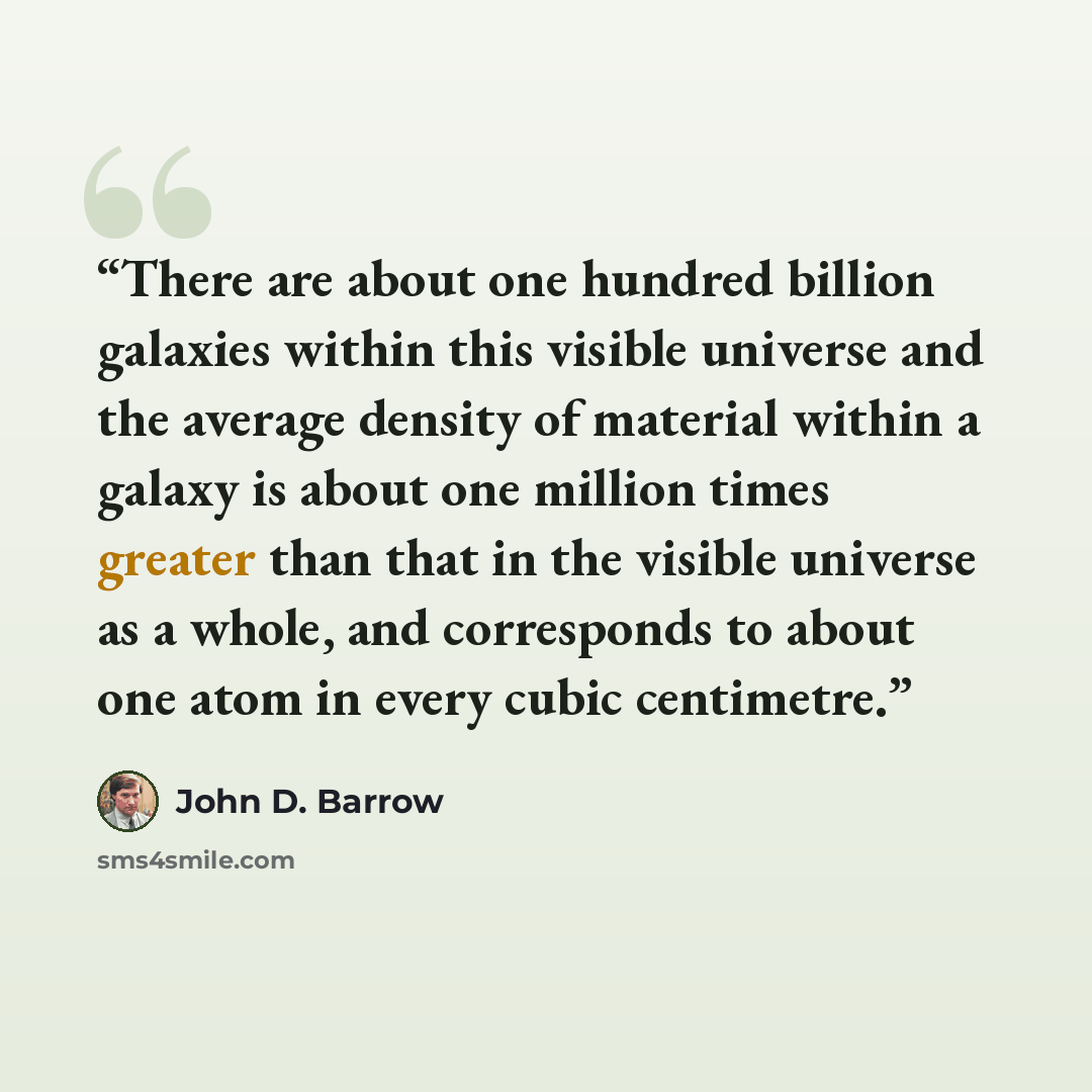 “There are about one hundred billion galaxies within this visible universe and the average density of material within a galaxy is about one million times greater than that in the visible universe as a whole, and corresponds to about one atom in every cubic centimetre.” quote by John D. Barrow