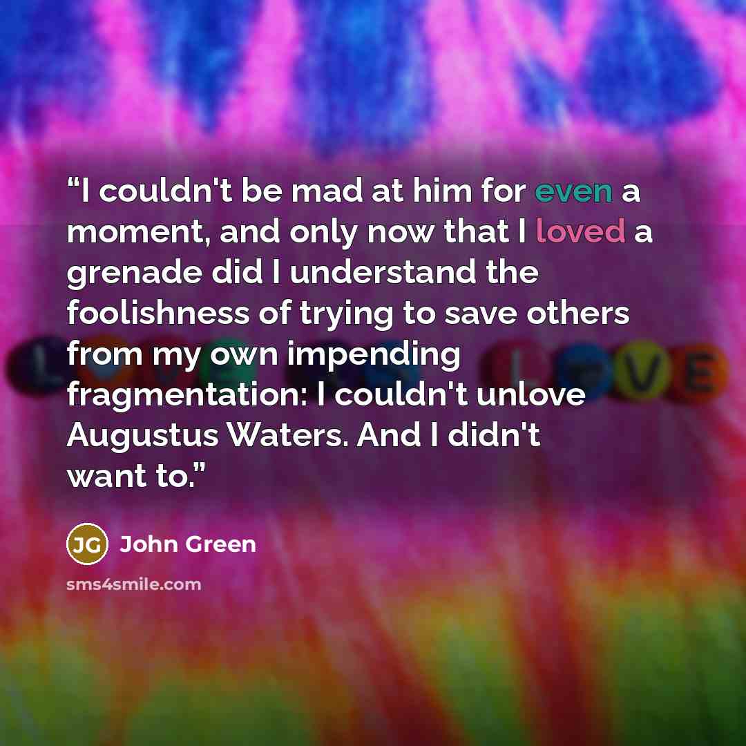 “I couldn't be mad at him for even a moment, and only now that I loved a grenade did I understand the foolishness of trying to save others from my own impending fragmentation: I couldn't unlove Augustus Waters. And I didn't want to.” quote by John Green