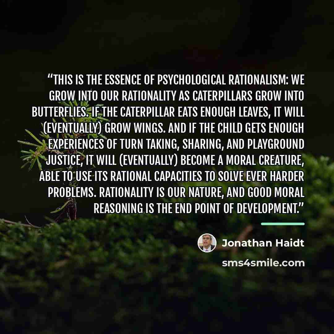 “This is the essence of psychological rationalism: We grow into our rationality as caterpillars grow into butterflies. If the caterpillar eats enough leaves, it will (eventually) grow wings. And if the child gets enough experiences of turn taking, sharing, and playground justice, it will…” quote by Jonathan Haidt