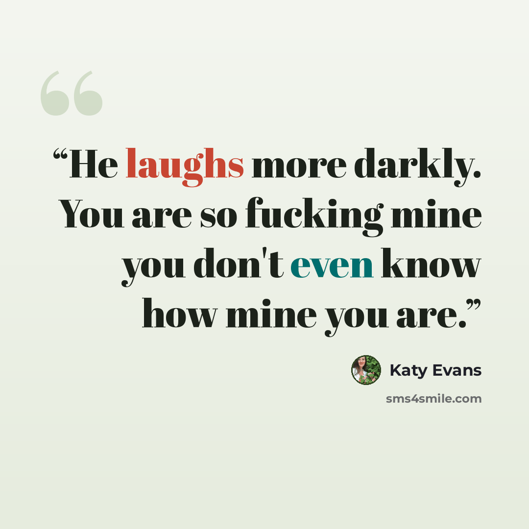“He laughs more darkly. You are so fucking mine you don't even know how mine you are.” quote by Katy Evans