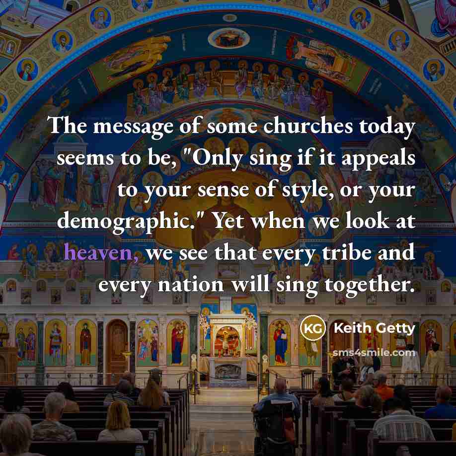 “The message of some churches today seems to be, "Only sing if it appeals to your sense of style, or your demographic." Yet when we look at heaven, we see that every tribe and every nation will sing together.” quote by Keith Getty