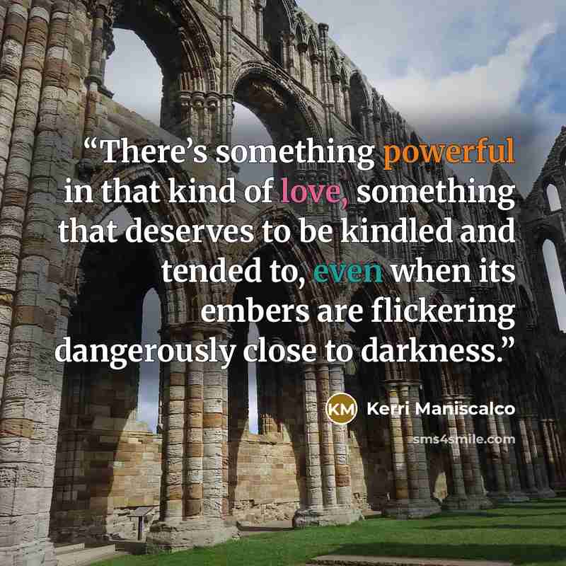 “There’s something powerful in that kind of love, something that deserves to be kindled and tended to, even when its embers are flickering dangerously close to darkness.” quote by Kerri Maniscalco