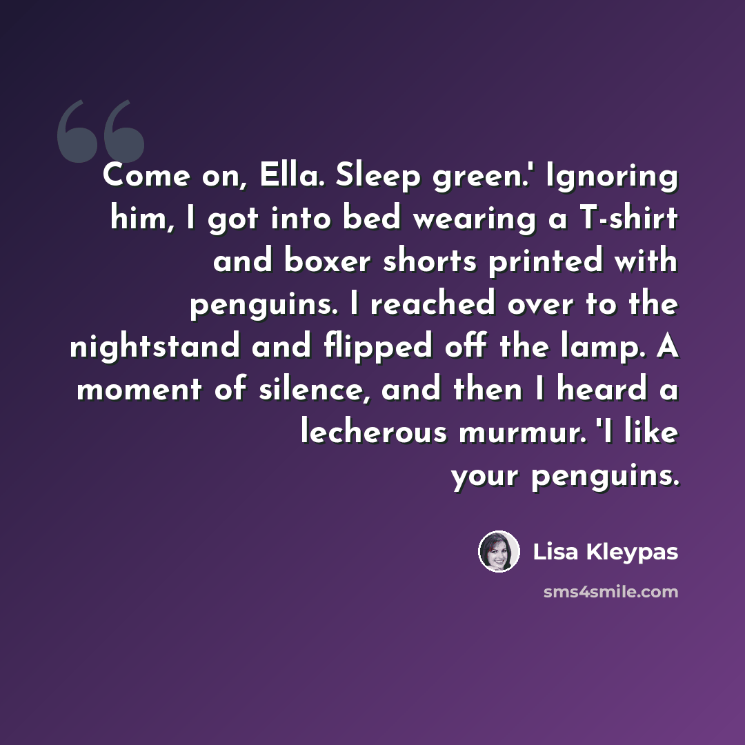 “Come on, Ella. Sleep green.' Ignoring him, I got into bed wearing a T-shirt and boxer shorts printed with penguins. I reached over to the nightstand and flipped off the lamp. A moment of silence, and then I heard a lecherous murmur. 'I like your penguins.” quote by Lisa Kleypas