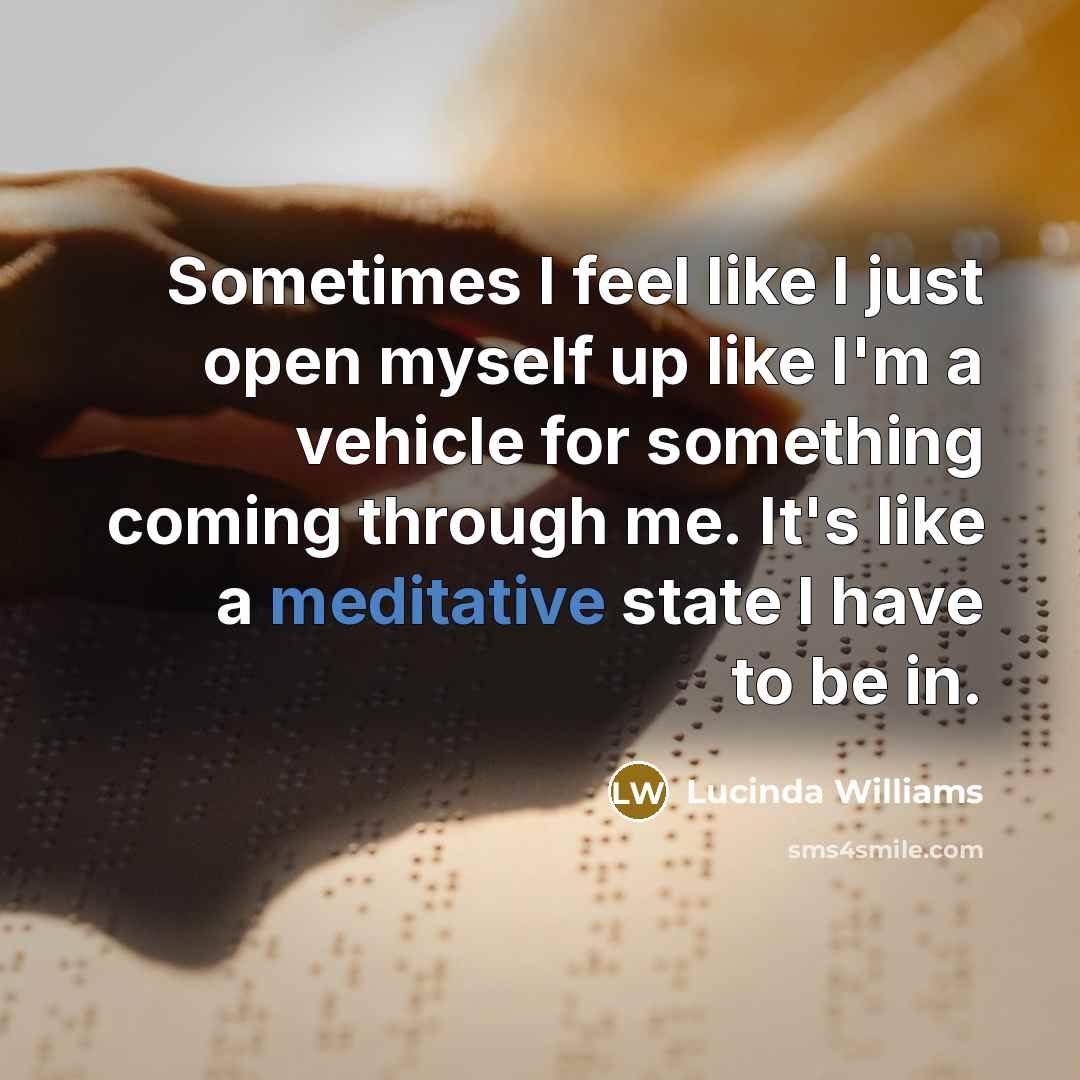 “Sometimes I feel like I just open myself up like I'm a vehicle for something coming through me. It's like a meditative state I have to be in.” quote by Lucinda Williams
