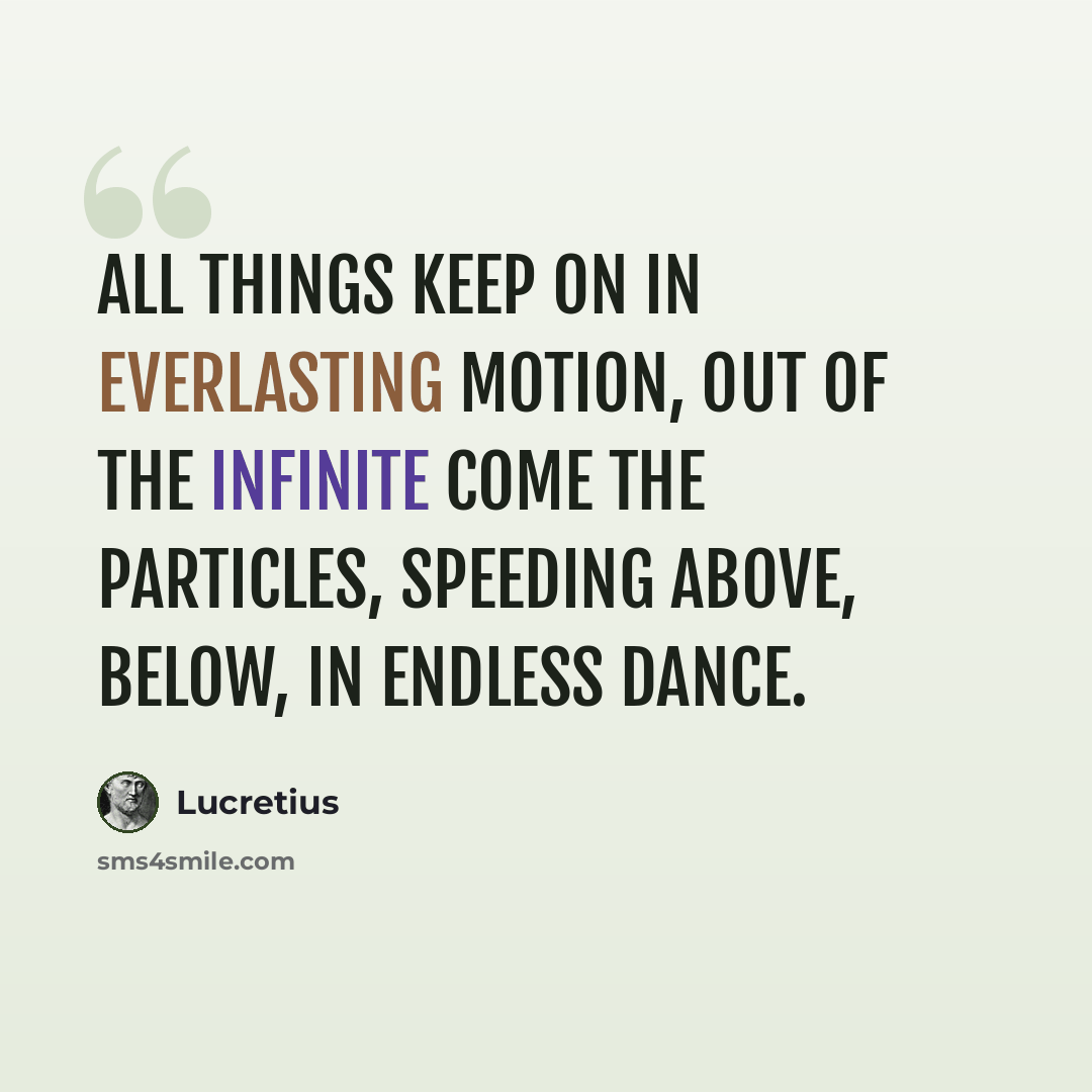 “All things keep on in everlasting motion, Out of the infinite come the particles, Speeding above, below, in endless dance.” quote by Lucretius