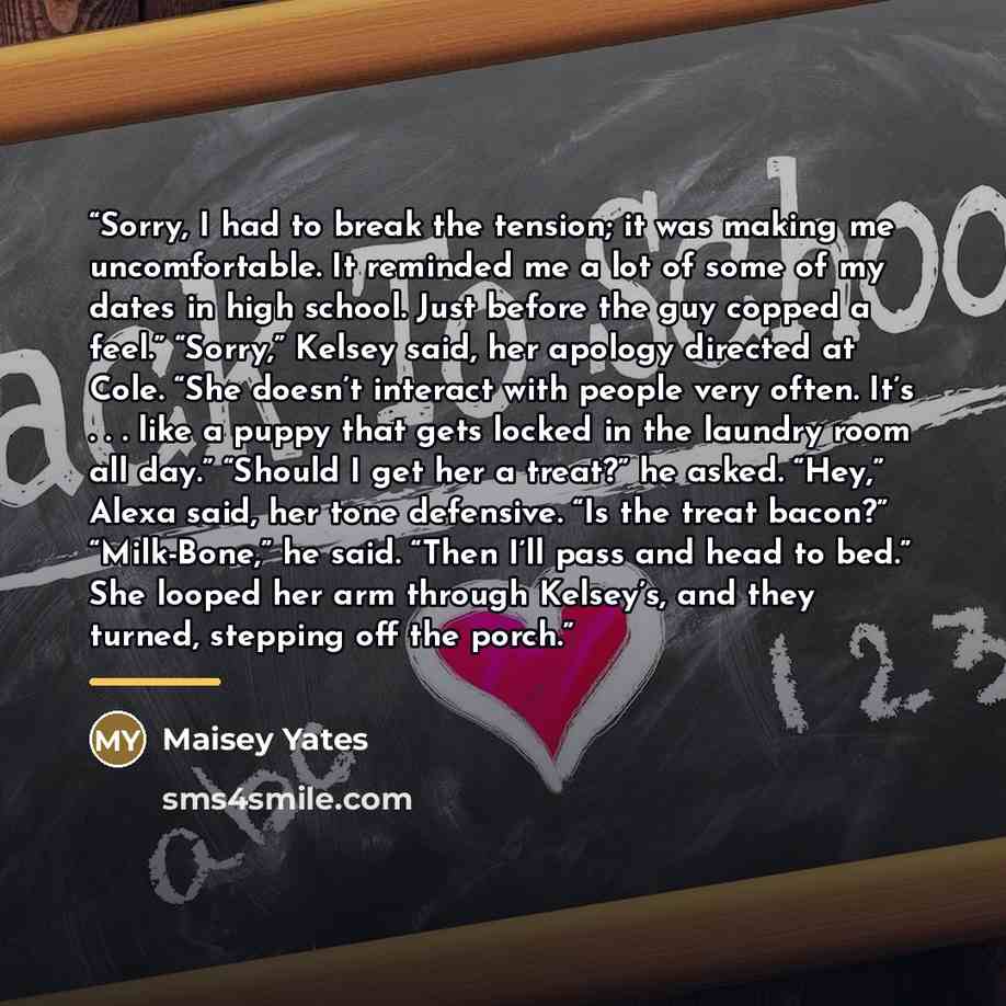 “Sorry, I had to break the tension; it was making me uncomfortable. It reminded me a lot of some of my dates in high school. Just before the guy copped a feel.” “Sorry,” Kelsey said, her apology directed at Cole. “She doesn’t interact with people very often. It’s . . . like a puppy that gets locked…” quote by Maisey Yates