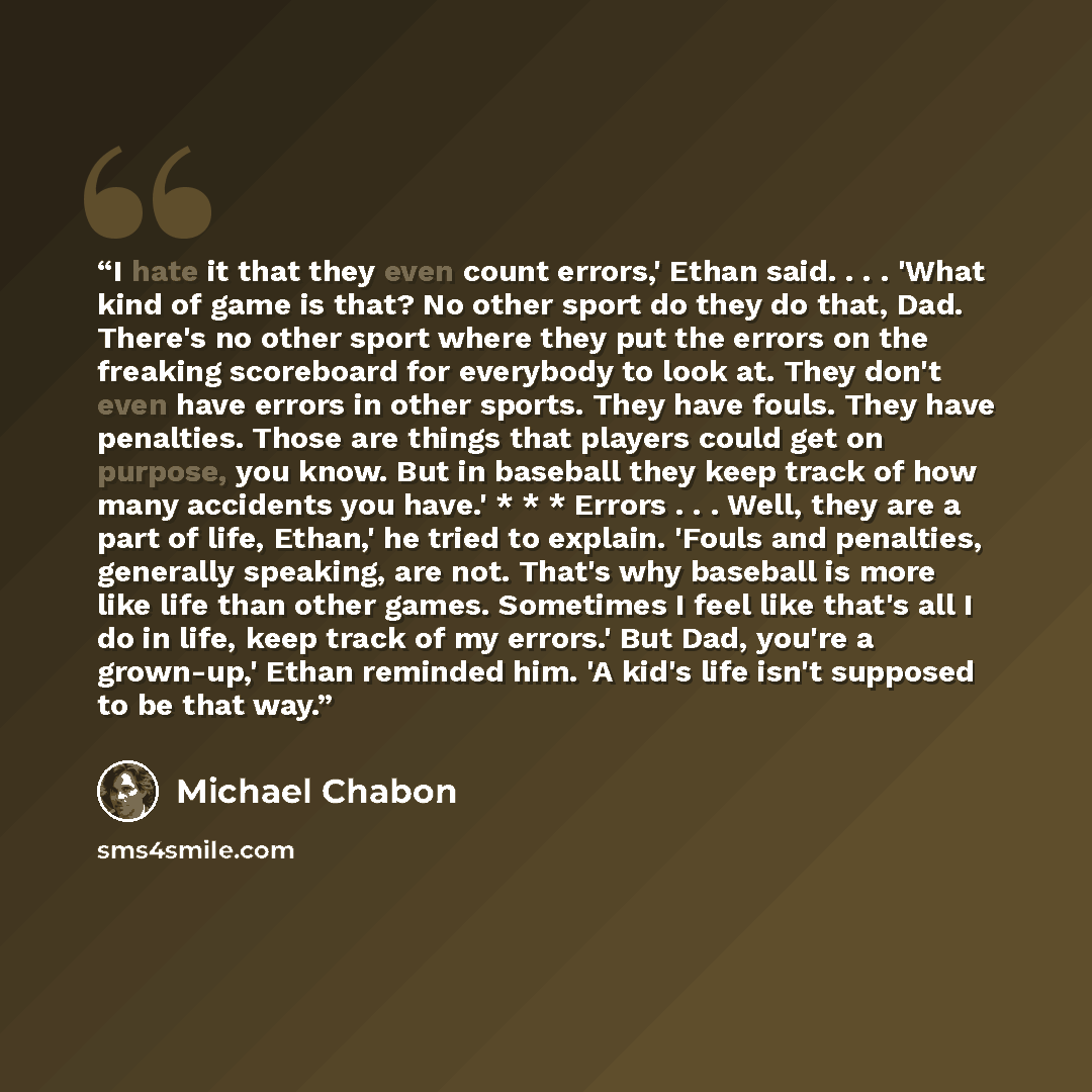 “I hate it that they even count errors,' Ethan said. . . . 'What kind of game is that? No other sport do they do that, Dad. There's no other sport where they put the errors on the freaking scoreboard for everybody to look at. They don't even have errors in other sports. They have fouls. They have…” quote by Michael Chabon