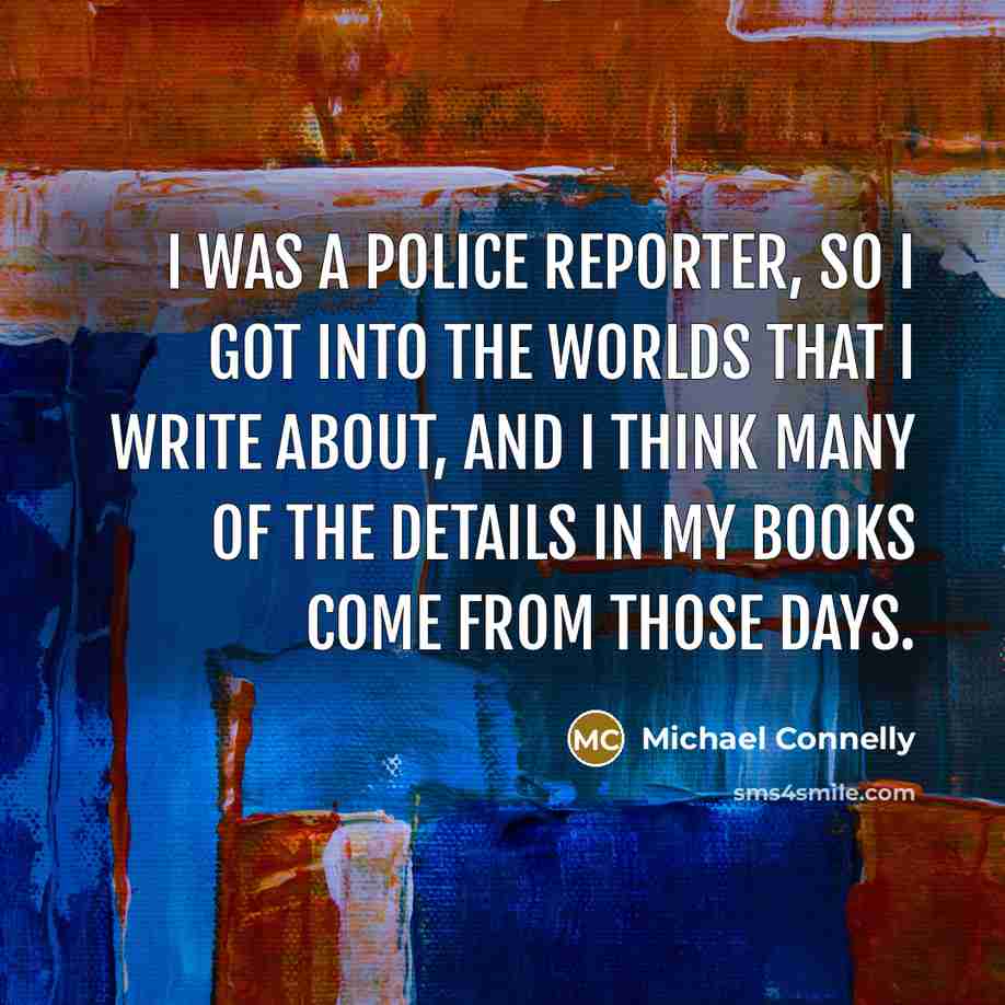 “I was a police reporter, so I got into the worlds that I write about, and I think many of the details in my books come from those days.” quote by Michael Connelly