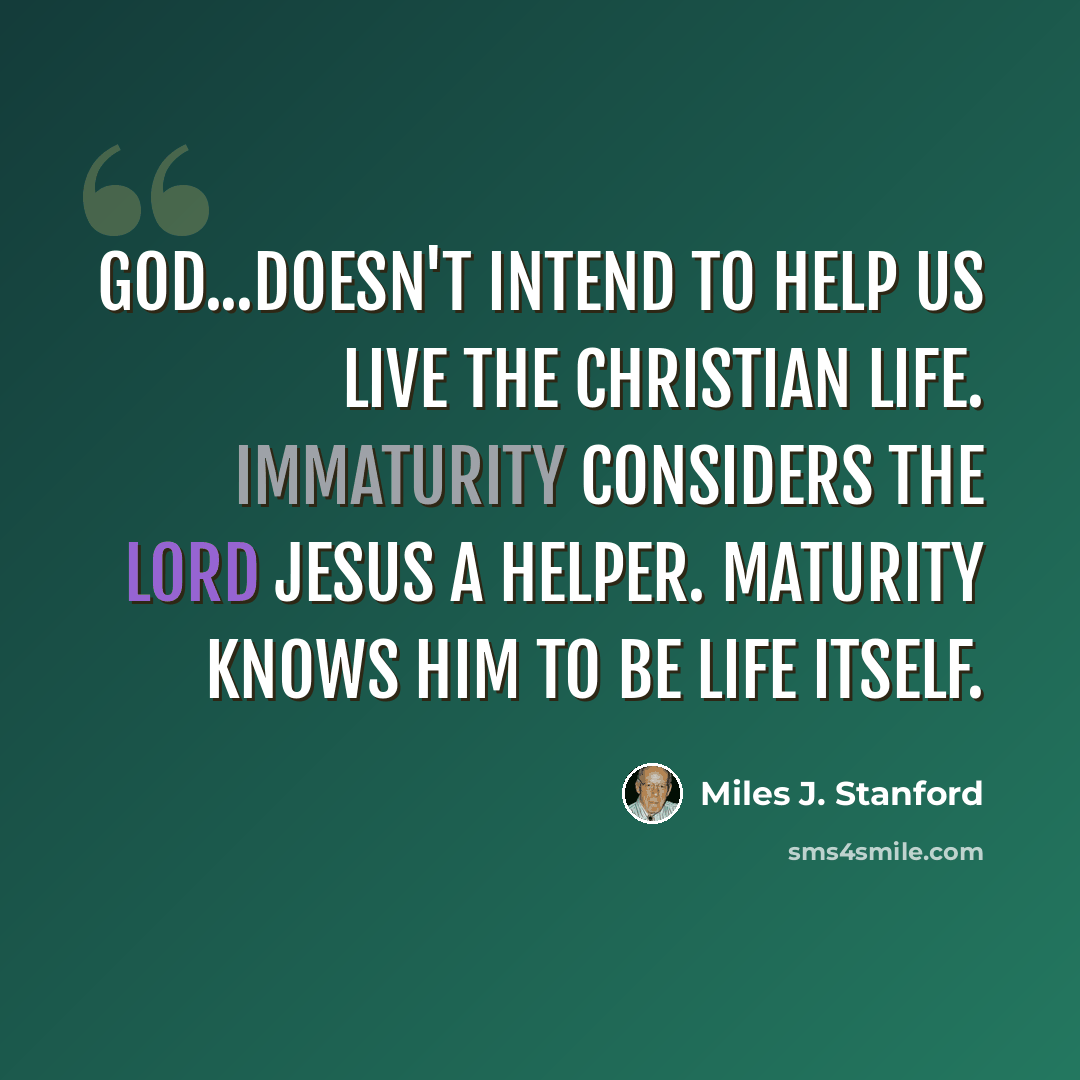 “God...doesn't intend to help us live the Christian life. Immaturity considers the Lord Jesus a Helper. Maturity knows Him to be life itself.” quote by Miles J. Stanford