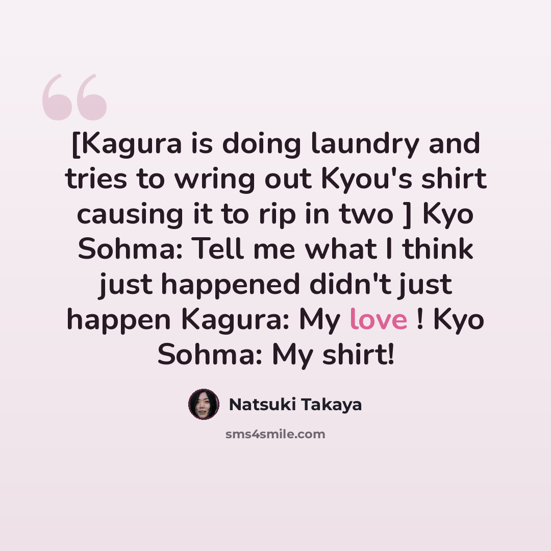 “[Kagura is doing laundry and tries to wring out Kyou's shirt causing it to rip in two ] Kyo Sohma: Tell me what I think just happened didn't just happen Kagura: My love ! Kyo Sohma: My shirt!” quote by Natsuki Takaya
