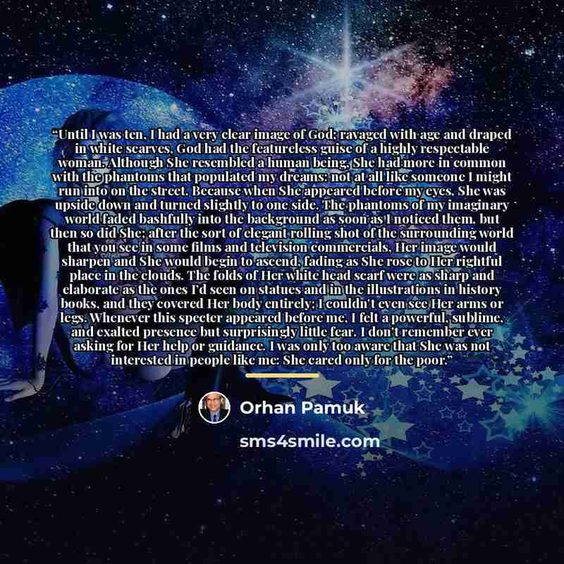 “Until I was ten, I had a very clear image of God; ravaged with age and draped in white scarves, God had the featureless guise of a highly respectable woman. Although She resembled a human being, She had more in common with the phantoms that populated my dreams: not at all like someone I might run…” quote by Orhan Pamuk