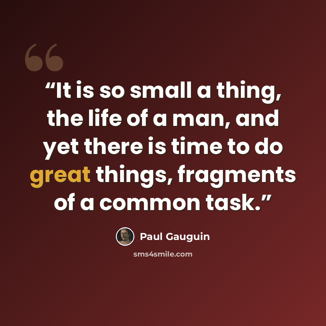 “It is so small a thing, the life of a man, and yet there is time to do great things, fragments of a common task.” quote by Paul Gauguin