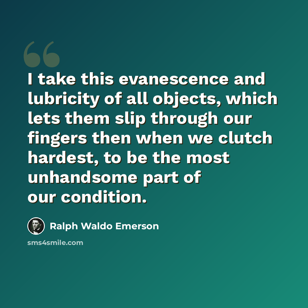 “I take this evanescence and lubricity of all objects, which lets them slip through our fingers then when we clutch hardest, to be the most unhandsome part of our condition.” quote by Ralph Waldo Emerson