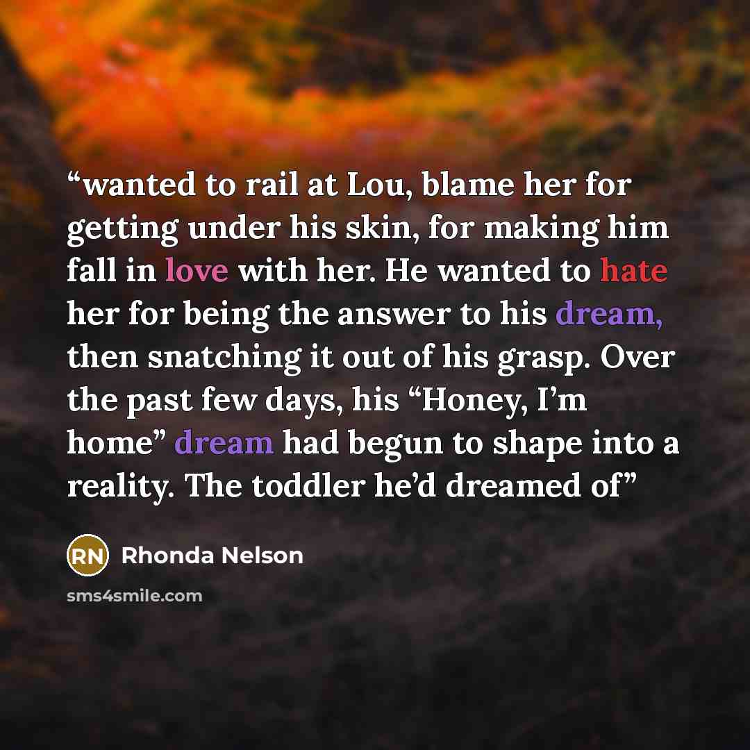 “wanted to rail at Lou, blame her for getting under his skin, for making him fall in love with her. He wanted to hate her for being the answer to his dream, then snatching it out of his grasp. Over the past few days, his “Honey, I’m home” dream had begun to shape into a reality. The toddler he’d…” quote by Rhonda Nelson
