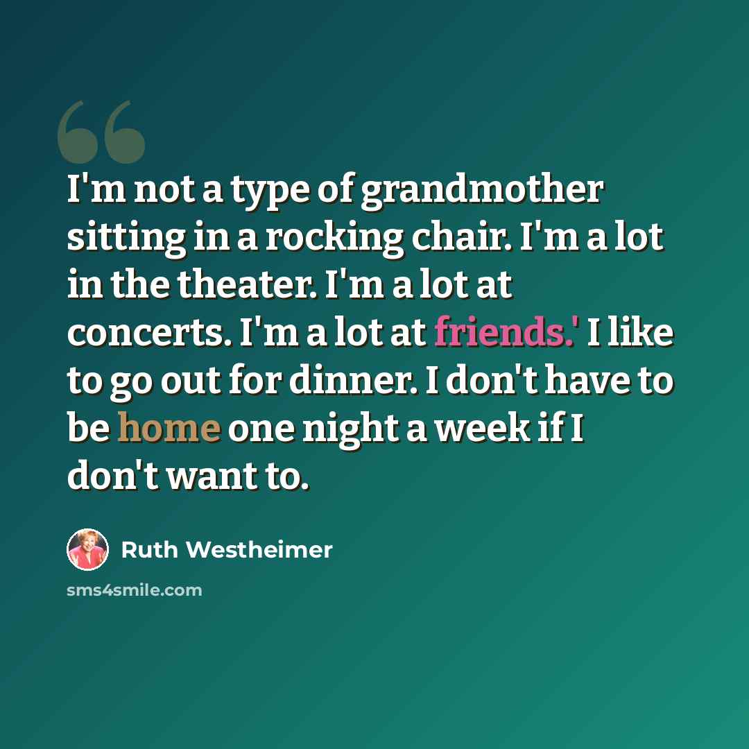 “I'm not a type of grandmother sitting in a rocking chair. I'm a lot in the theater. I'm a lot at concerts. I'm a lot at friends.' I like to go out for dinner. I don't have to be home one night a week if I don't want to.” quote by Ruth Westheimer