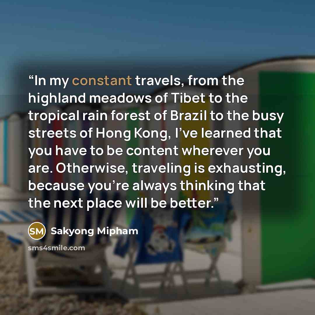 “In my constant travels, from the highland meadows of Tibet to the tropical rain forest of Brazil to the busy streets of Hong Kong, I’ve learned that you have to be content wherever you are. Otherwise, traveling is exhausting, because you’re always thinking that the next place will be better.” quote by Sakyong Mipham