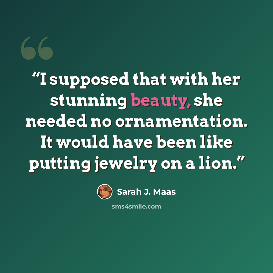 “I supposed that with her stunning beauty, she needed no ornamentation. It would have been like putting jewelry on a lion.” quote by Sarah J. Maas